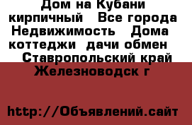 Дом на Кубани кирпичный - Все города Недвижимость » Дома, коттеджи, дачи обмен   . Ставропольский край,Железноводск г.